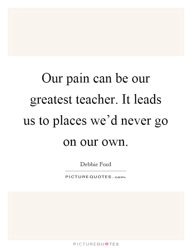 Our pain can be our greatest teacher. It leads us to places we'd never go on our own Picture Quote #1