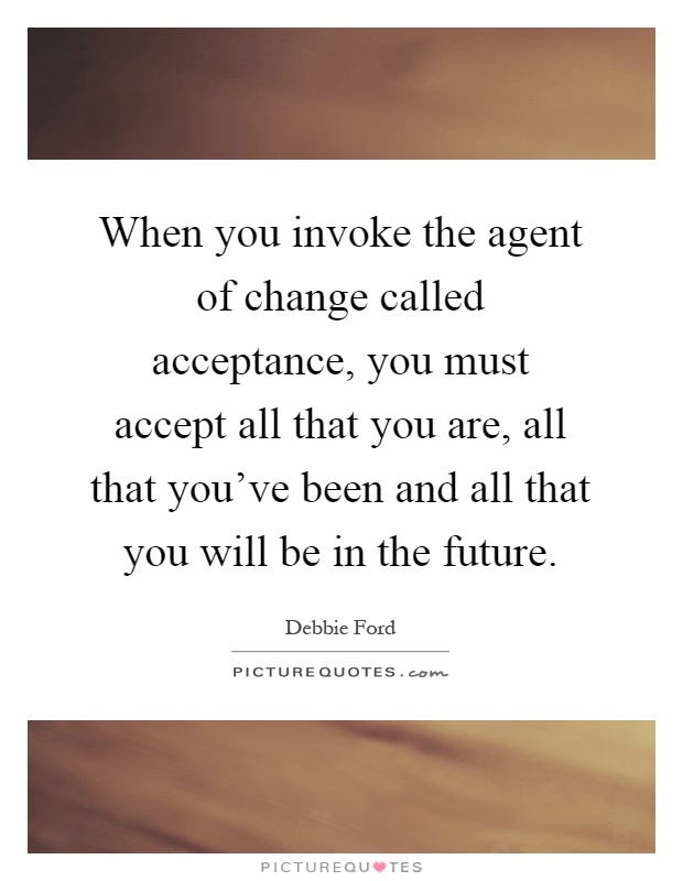 When you invoke the agent of change called acceptance, you must accept all that you are, all that you've been and all that you will be in the future Picture Quote #1