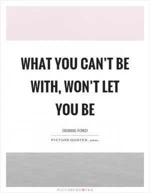 What you can’t be with, won’t let you be Picture Quote #1