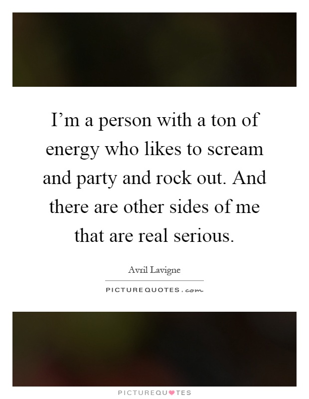 I'm a person with a ton of energy who likes to scream and party and rock out. And there are other sides of me that are real serious Picture Quote #1