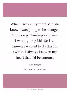 When I was 2 my mom said she knew I was going to be a singer. I’ve been performing ever since I was a young kid. So I’ve known I wanted to do this for awhile. I always knew in my heart that I’d be singing Picture Quote #1