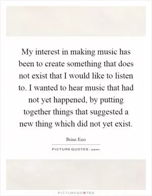 My interest in making music has been to create something that does not exist that I would like to listen to. I wanted to hear music that had not yet happened, by putting together things that suggested a new thing which did not yet exist Picture Quote #1