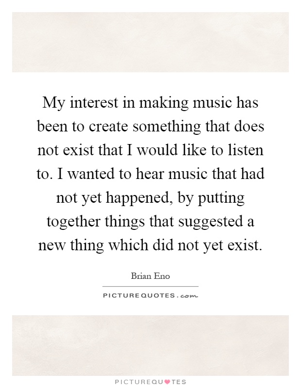 My interest in making music has been to create something that does not exist that I would like to listen to. I wanted to hear music that had not yet happened, by putting together things that suggested a new thing which did not yet exist Picture Quote #1