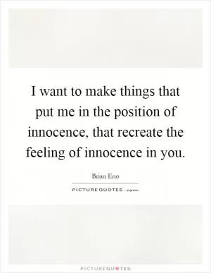 I want to make things that put me in the position of innocence, that recreate the feeling of innocence in you Picture Quote #1