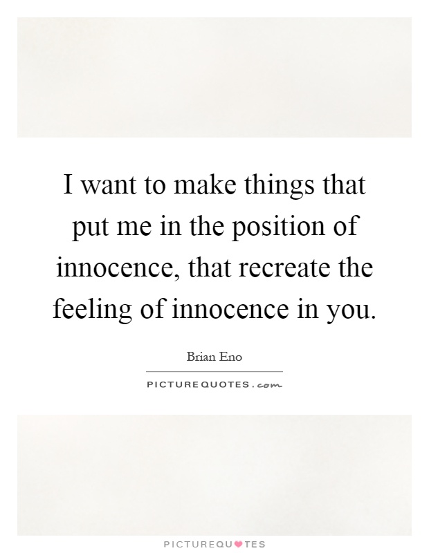 I want to make things that put me in the position of innocence, that recreate the feeling of innocence in you Picture Quote #1