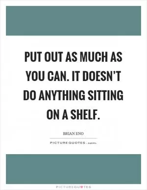 Put out as much as you can. It doesn’t do anything sitting on a shelf Picture Quote #1
