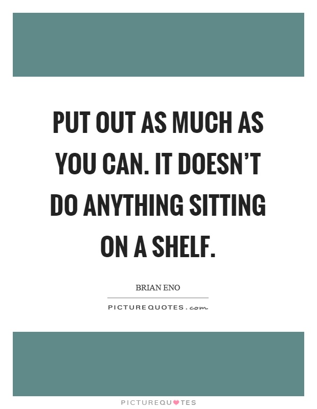 Put out as much as you can. It doesn't do anything sitting on a shelf Picture Quote #1