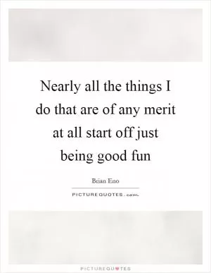 Nearly all the things I do that are of any merit at all start off just being good fun Picture Quote #1