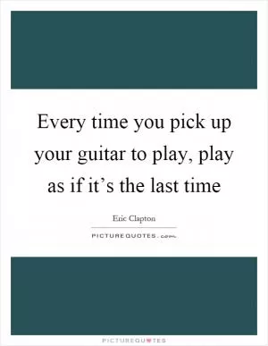 Every time you pick up your guitar to play, play as if it’s the last time Picture Quote #1