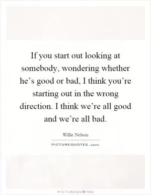 If you start out looking at somebody, wondering whether he’s good or bad, I think you’re starting out in the wrong direction. I think we’re all good and we’re all bad Picture Quote #1