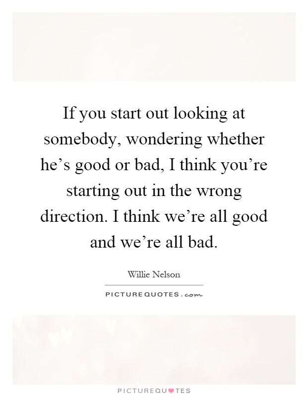 If you start out looking at somebody, wondering whether he's good or bad, I think you're starting out in the wrong direction. I think we're all good and we're all bad Picture Quote #1