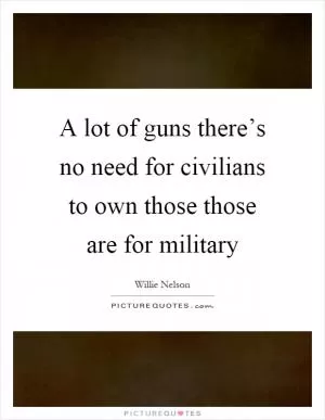 A lot of guns there’s no need for civilians to own those those are for military Picture Quote #1
