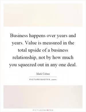 Business happens over years and years. Value is measured in the total upside of a business relationship, not by how much you squeezed out in any one deal Picture Quote #1