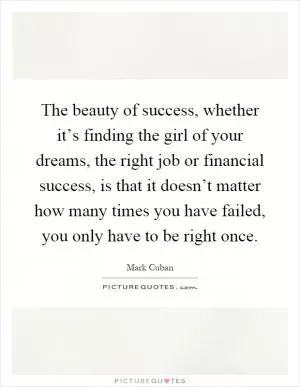 The beauty of success, whether it’s finding the girl of your dreams, the right job or financial success, is that it doesn’t matter how many times you have failed, you only have to be right once Picture Quote #1