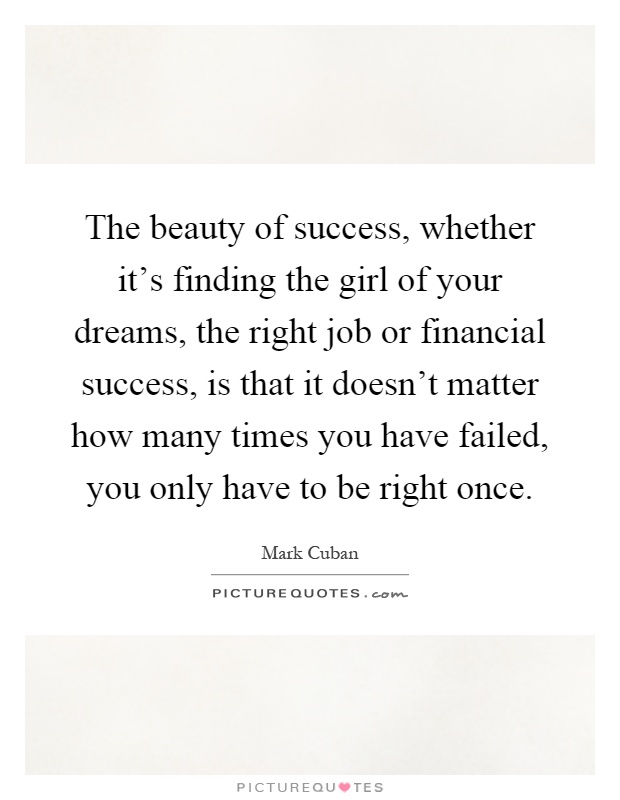 The beauty of success, whether it's finding the girl of your dreams, the right job or financial success, is that it doesn't matter how many times you have failed, you only have to be right once Picture Quote #1