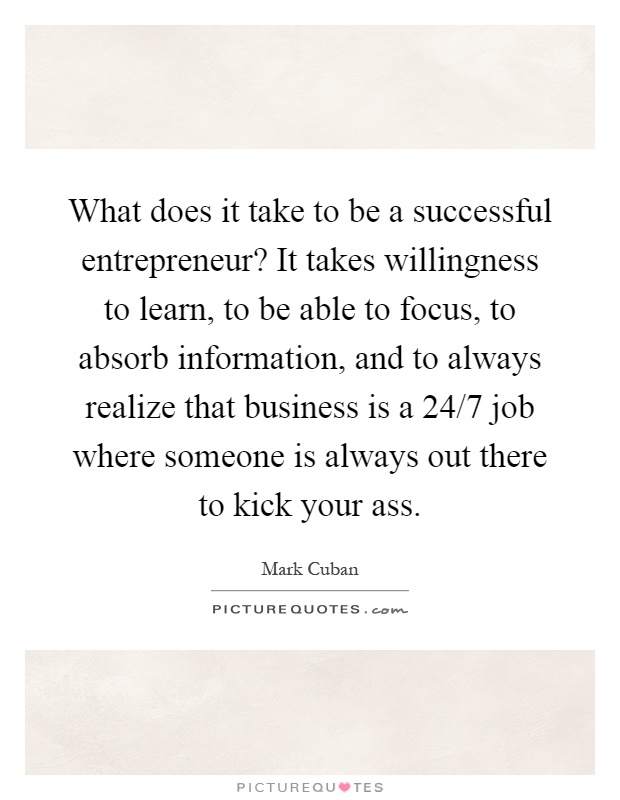 What does it take to be a successful entrepreneur? It takes willingness to learn, to be able to focus, to absorb information, and to always realize that business is a 24/7 job where someone is always out there to kick your ass Picture Quote #1