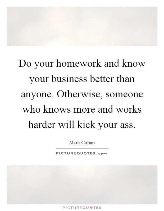 Do your homework and know your business better than anyone. Otherwise, someone who knows more and works harder will kick your ass Picture Quote #1