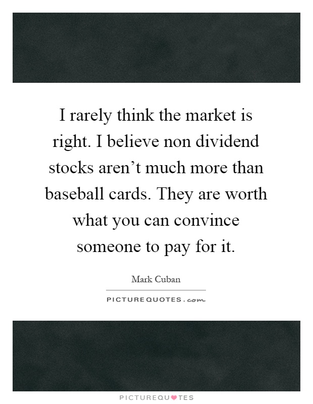 I rarely think the market is right. I believe non dividend stocks aren't much more than baseball cards. They are worth what you can convince someone to pay for it Picture Quote #1
