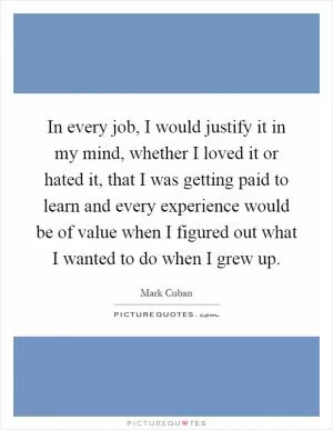 In every job, I would justify it in my mind, whether I loved it or hated it, that I was getting paid to learn and every experience would be of value when I figured out what I wanted to do when I grew up Picture Quote #1