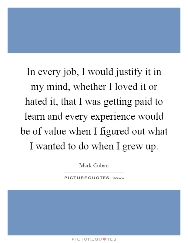 In every job, I would justify it in my mind, whether I loved it or hated it, that I was getting paid to learn and every experience would be of value when I figured out what I wanted to do when I grew up Picture Quote #1