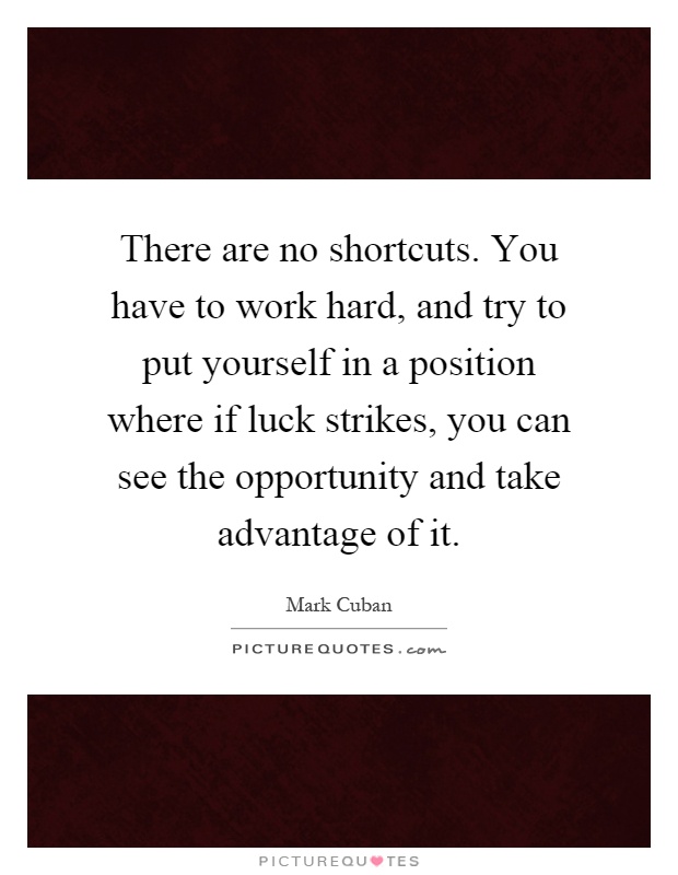 There are no shortcuts. You have to work hard, and try to put yourself in a position where if luck strikes, you can see the opportunity and take advantage of it Picture Quote #1