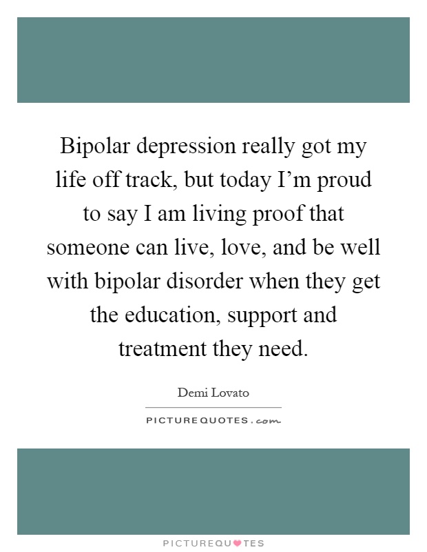 Bipolar depression really got my life off track, but today I'm proud to say I am living proof that someone can live, love, and be well with bipolar disorder when they get the education, support and treatment they need Picture Quote #1