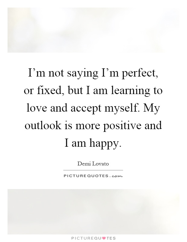 I'm not saying I'm perfect, or fixed, but I am learning to love and accept myself. My outlook is more positive and I am happy Picture Quote #1