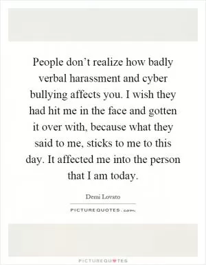 People don’t realize how badly verbal harassment and cyber bullying affects you. I wish they had hit me in the face and gotten it over with, because what they said to me, sticks to me to this day. It affected me into the person that I am today Picture Quote #1
