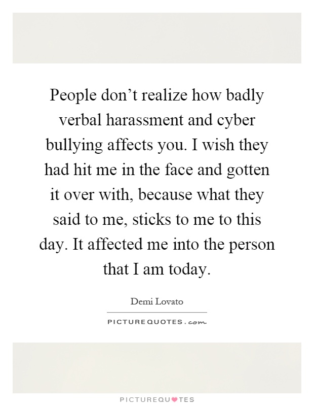 People don't realize how badly verbal harassment and cyber bullying affects you. I wish they had hit me in the face and gotten it over with, because what they said to me, sticks to me to this day. It affected me into the person that I am today Picture Quote #1