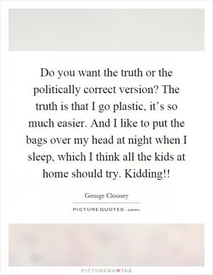 Do you want the truth or the politically correct version? The truth is that I go plastic, it’s so much easier. And I like to put the bags over my head at night when I sleep, which I think all the kids at home should try. Kidding!! Picture Quote #1