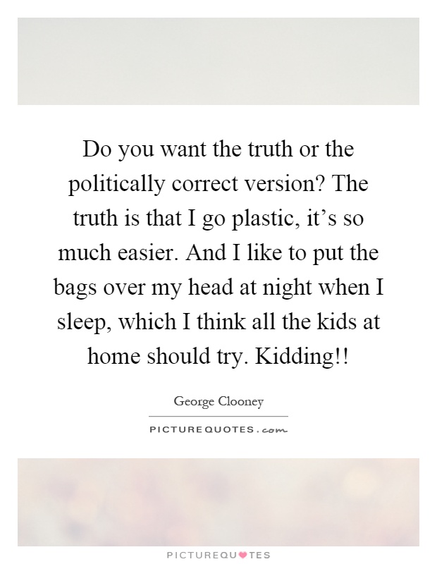 Do you want the truth or the politically correct version? The truth is that I go plastic, it's so much easier. And I like to put the bags over my head at night when I sleep, which I think all the kids at home should try. Kidding!! Picture Quote #1