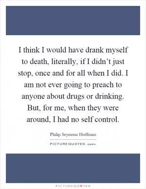 I think I would have drank myself to death, literally, if I didn’t just stop, once and for all when I did. I am not ever going to preach to anyone about drugs or drinking. But, for me, when they were around, I had no self control Picture Quote #1