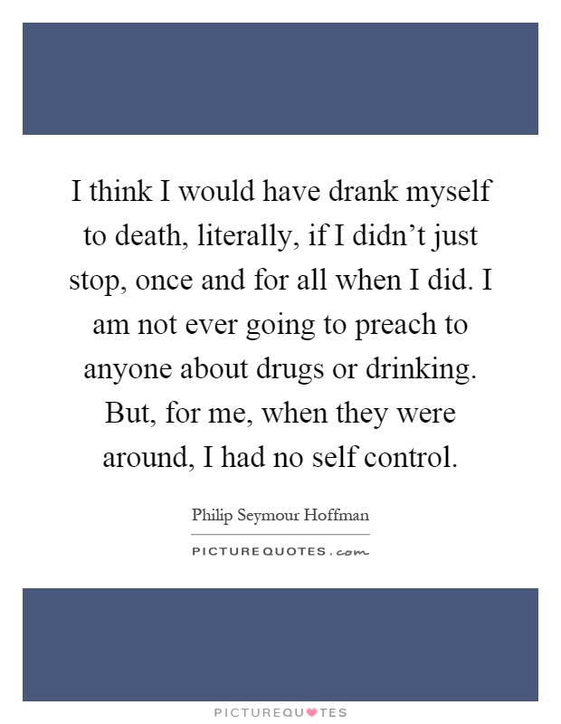 I think I would have drank myself to death, literally, if I didn't just stop, once and for all when I did. I am not ever going to preach to anyone about drugs or drinking. But, for me, when they were around, I had no self control Picture Quote #1