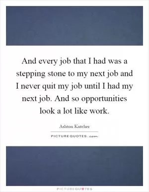 And every job that I had was a stepping stone to my next job and I never quit my job until I had my next job. And so opportunities look a lot like work Picture Quote #1