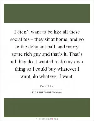 I didn’t want to be like all these socialites – they sit at home, and go to the debutant ball, and marry some rich guy and that’s it. That’s all they do. I wanted to do my own thing so I could buy whatever I want, do whatever I want Picture Quote #1