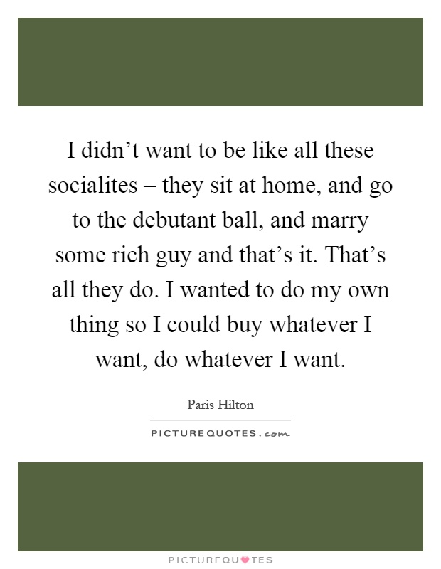 I didn't want to be like all these socialites – they sit at home, and go to the debutant ball, and marry some rich guy and that's it. That's all they do. I wanted to do my own thing so I could buy whatever I want, do whatever I want Picture Quote #1