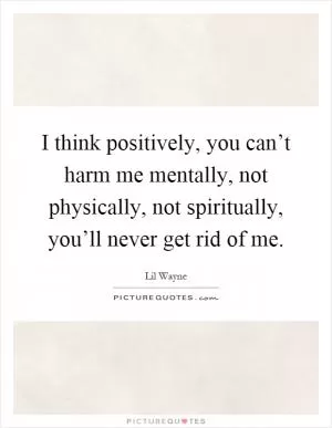 I think positively, you can’t harm me mentally, not physically, not spiritually, you’ll never get rid of me Picture Quote #1
