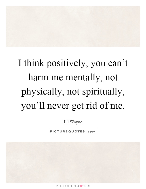 I think positively, you can't harm me mentally, not physically, not spiritually, you'll never get rid of me Picture Quote #1