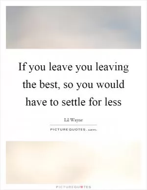 If you leave you leaving the best, so you would have to settle for less Picture Quote #1