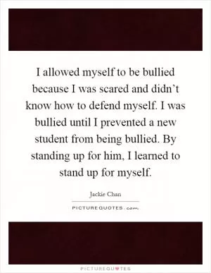 I allowed myself to be bullied because I was scared and didn’t know how to defend myself. I was bullied until I prevented a new student from being bullied. By standing up for him, I learned to stand up for myself Picture Quote #1