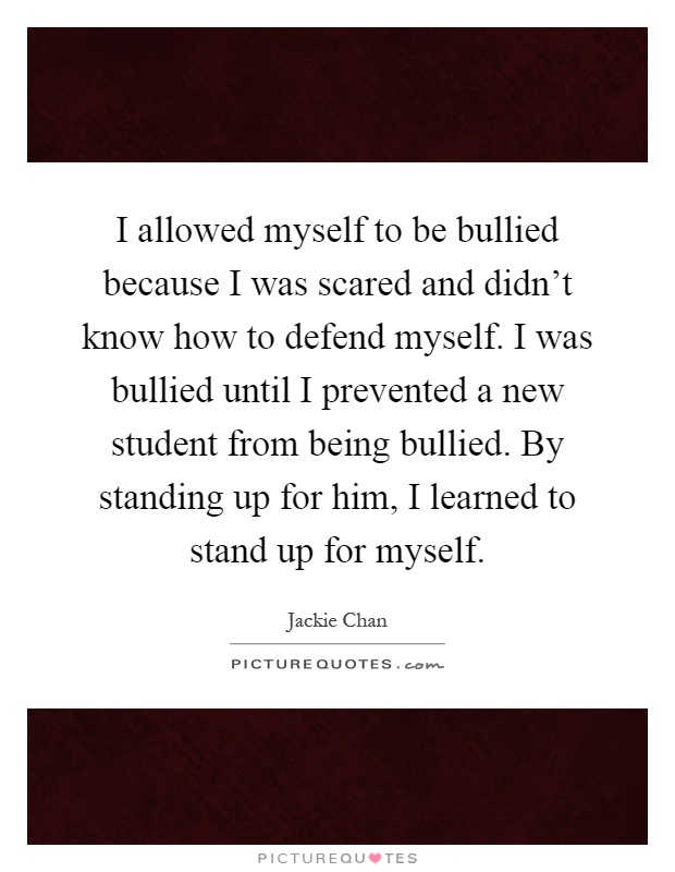 I allowed myself to be bullied because I was scared and didn't know how to defend myself. I was bullied until I prevented a new student from being bullied. By standing up for him, I learned to stand up for myself Picture Quote #1