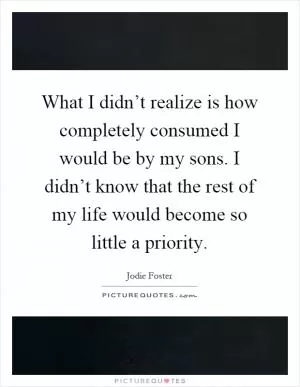 What I didn’t realize is how completely consumed I would be by my sons. I didn’t know that the rest of my life would become so little a priority Picture Quote #1
