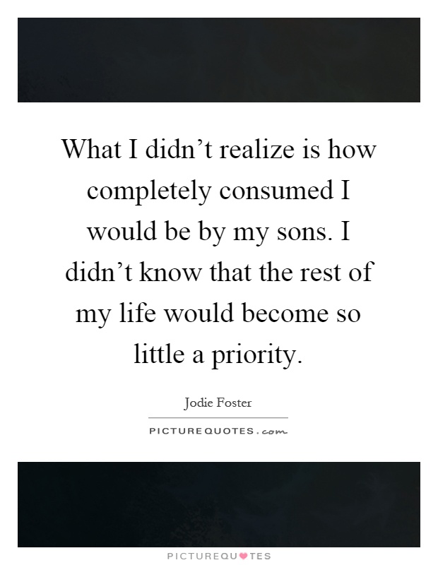 What I didn't realize is how completely consumed I would be by my sons. I didn't know that the rest of my life would become so little a priority Picture Quote #1