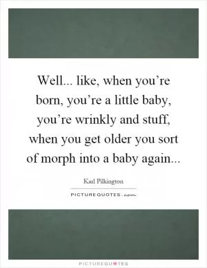 Well... like, when you’re born, you’re a little baby, you’re wrinkly and stuff, when you get older you sort of morph into a baby again Picture Quote #1