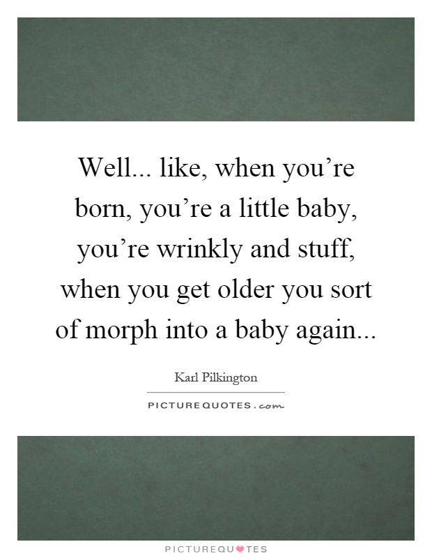 Well... like, when you're born, you're a little baby, you're wrinkly and stuff, when you get older you sort of morph into a baby again Picture Quote #1