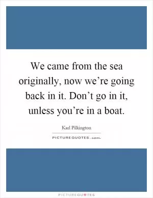 We came from the sea originally, now we’re going back in it. Don’t go in it, unless you’re in a boat Picture Quote #1