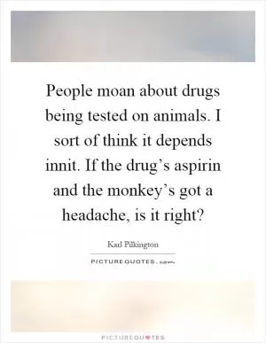 People moan about drugs being tested on animals. I sort of think it depends innit. If the drug’s aspirin and the monkey’s got a headache, is it right? Picture Quote #1
