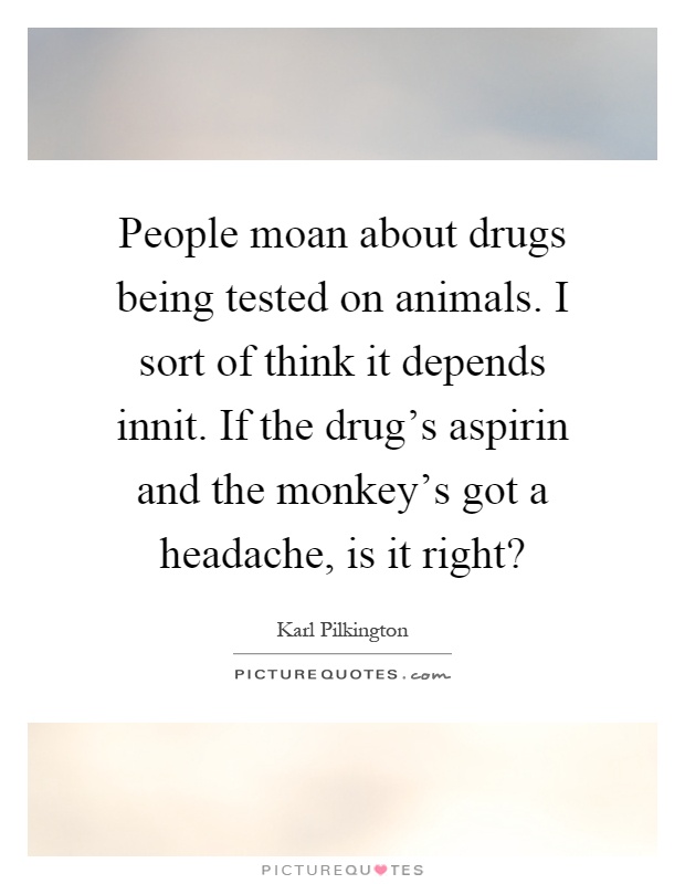 People moan about drugs being tested on animals. I sort of think it depends innit. If the drug's aspirin and the monkey's got a headache, is it right? Picture Quote #1