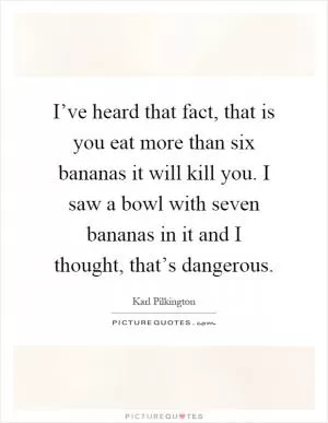 I’ve heard that fact, that is you eat more than six bananas it will kill you. I saw a bowl with seven bananas in it and I thought, that’s dangerous Picture Quote #1