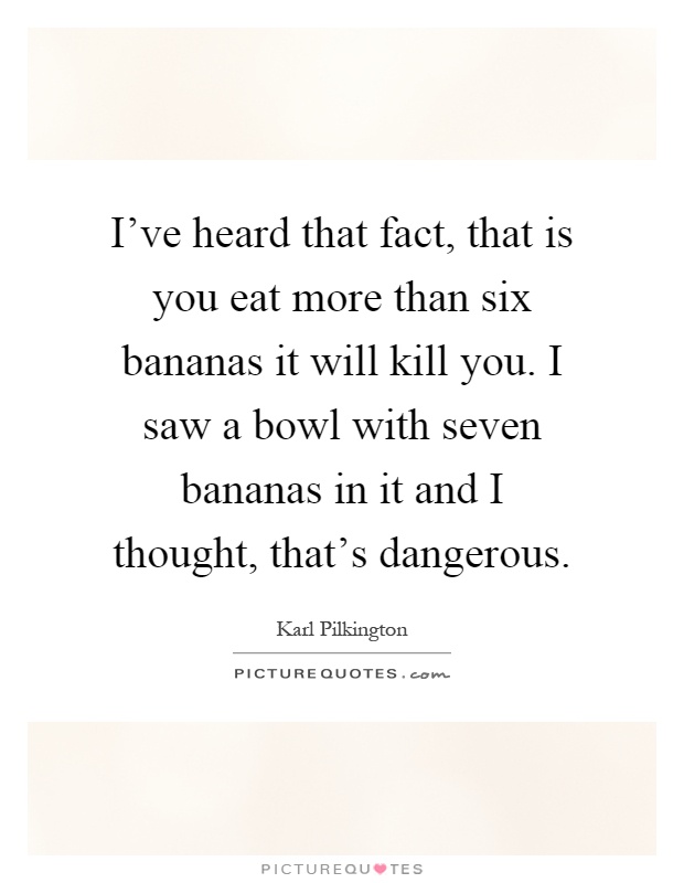 I've heard that fact, that is you eat more than six bananas it will kill you. I saw a bowl with seven bananas in it and I thought, that's dangerous Picture Quote #1